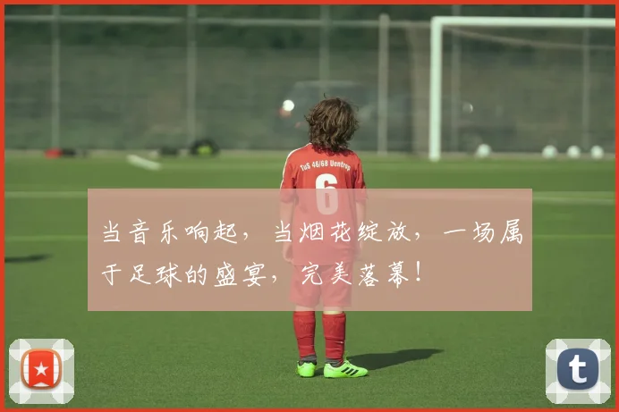当音乐响起，当烟花绽放，一场属于足球的盛宴，完美落幕！