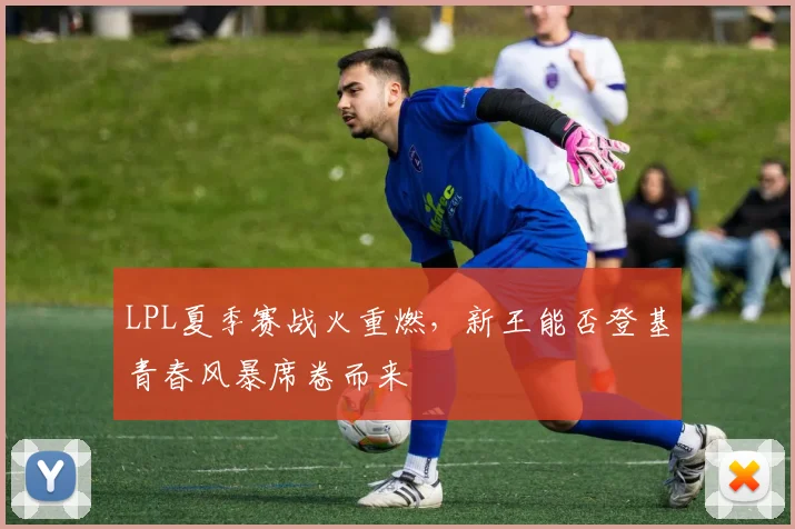 LPL夏季赛战火重燃,新王能否登基青春风暴席卷而来