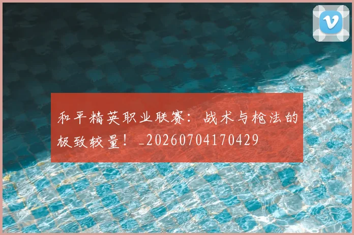和平精英职业联赛：战术与枪法的极致较量！_20260704170429