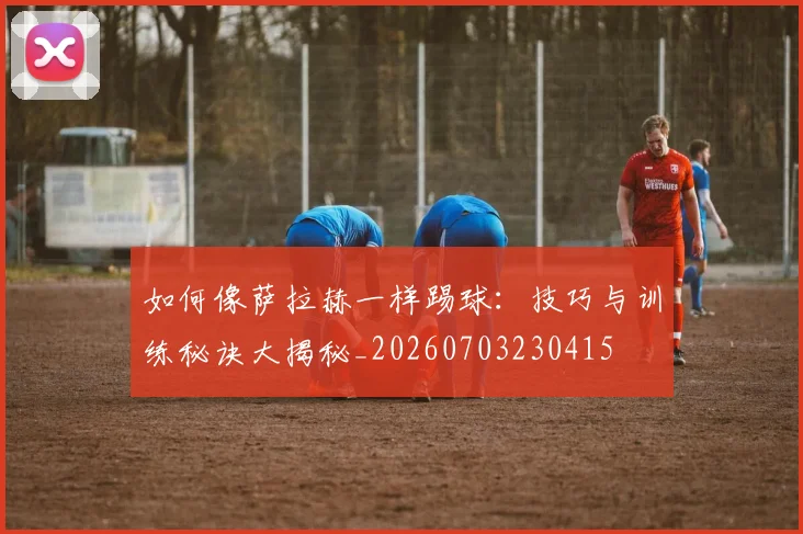如何像萨拉赫一样踢球：技巧与训练秘诀大揭秘_20260703230415