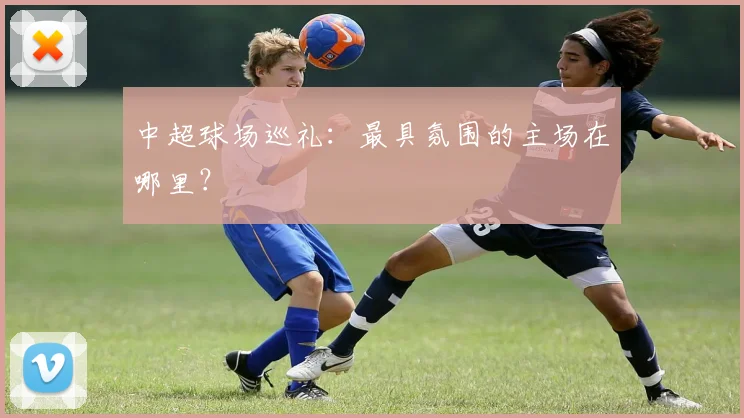 中超球场巡礼：最具氛围的主场在哪里？