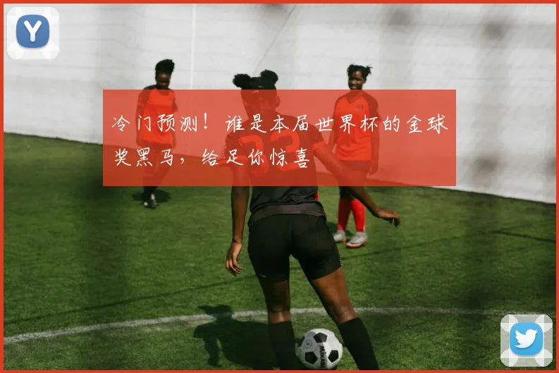 冷门预测！谁是本届世界杯的金球奖黑马，给足你惊喜