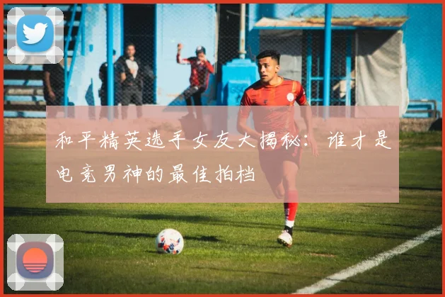 和平精英选手女友大揭秘：谁才是电竞男神的最佳拍档