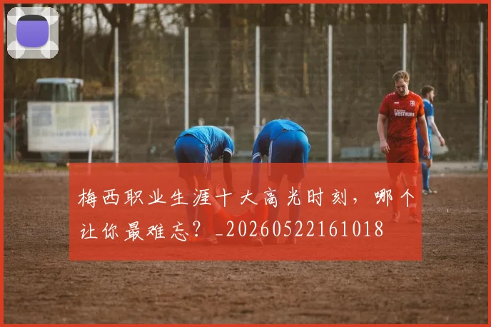 梅西职业生涯十大高光时刻，哪个让你最难忘？_20260522161018