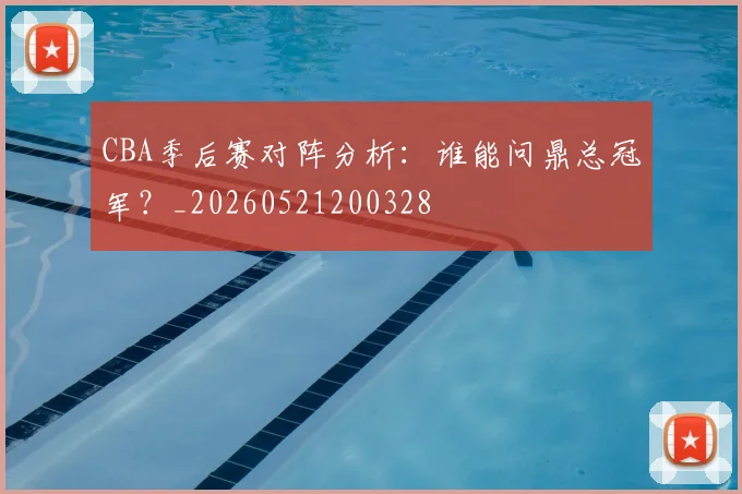 CBA季后赛对阵分析：谁能问鼎总冠军？_20260521200328