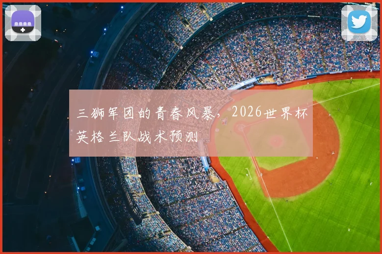 三狮军团的青春风暴，2026世界杯英格兰队战术预测