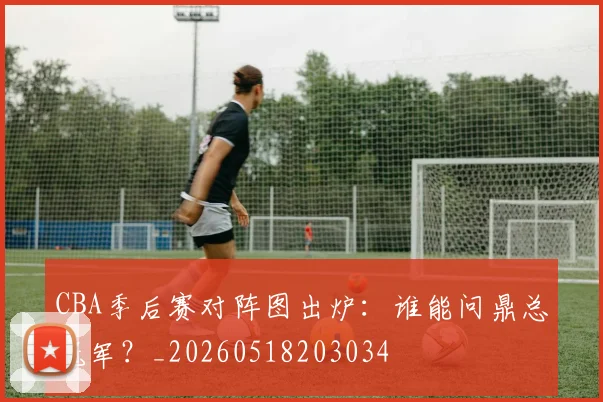 CBA季后赛对阵图出炉：谁能问鼎总冠军？_20260518203034