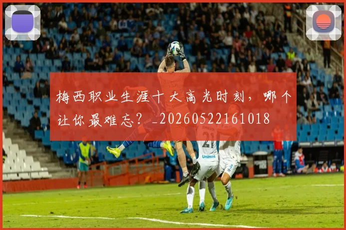 梅西职业生涯十大高光时刻，哪个让你最难忘？_20260522161018