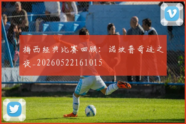 梅西经典比赛回顾：诺坎普奇迹之夜_20260522161015
