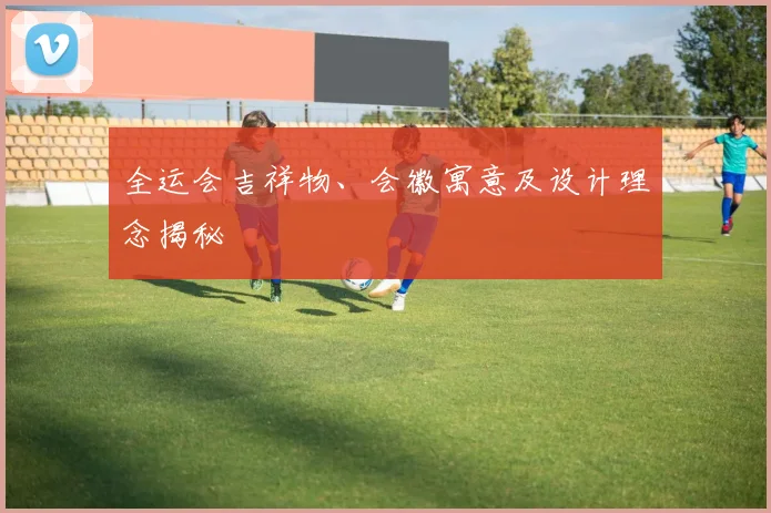 全运会吉祥物、会徽寓意及设计理念揭秘