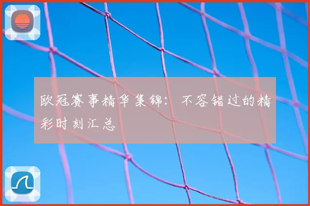 欧冠赛事精华集锦：不容错过的精彩时刻汇总