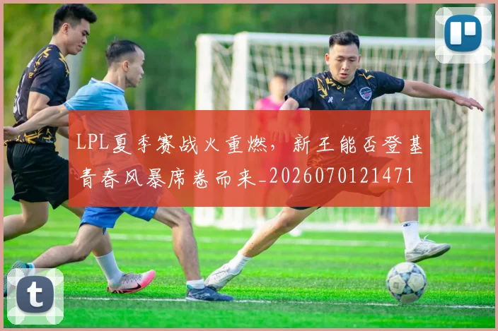 LPL夏季赛战火重燃,新王能否登基青春风暴席卷而来_20260701214715