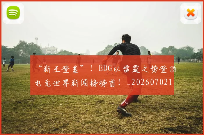 “新王登基”！EDG以雷霆之势登顶电竞世界新闻榜榜首！_20260702172716