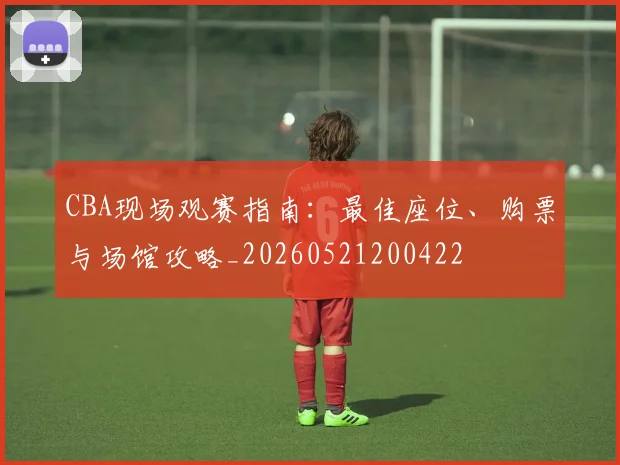 CBA现场观赛指南:最佳座位、购票与场馆攻略_20260521200422