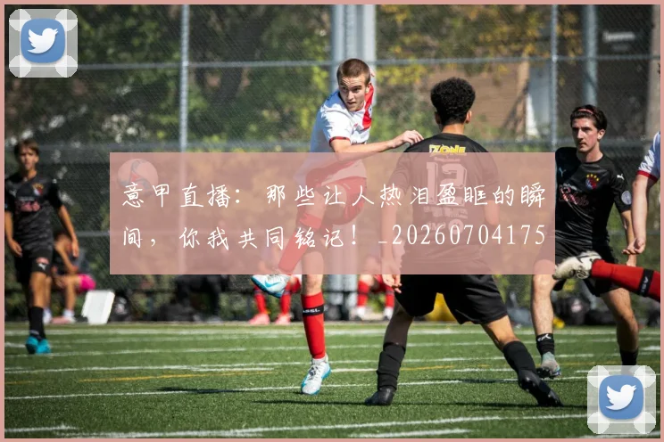 意甲直播:那些让人热泪盈眶的瞬间,你我共同铭记!_20260704175404
