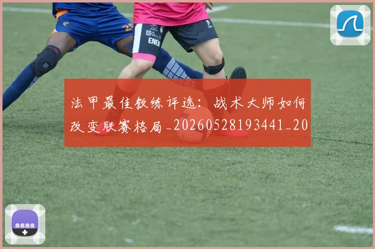 法甲最佳教练评选：战术大师如何改变联赛格局_20260528193441_20260707153444_20260801172127