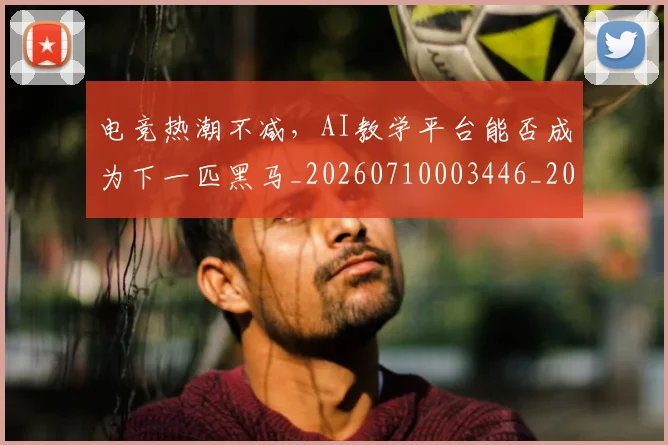 电竞热潮不减，AI教学平台能否成为下一匹黑马_20260710003446_20260802162534